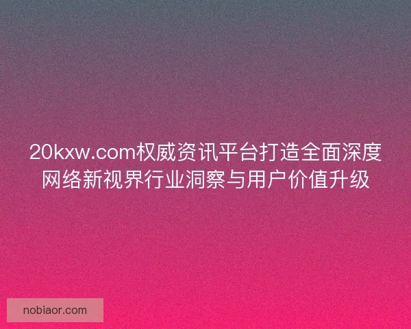 20kxw.com权威资讯平台打造全面深度网络新视界行业洞察与用户价值升级