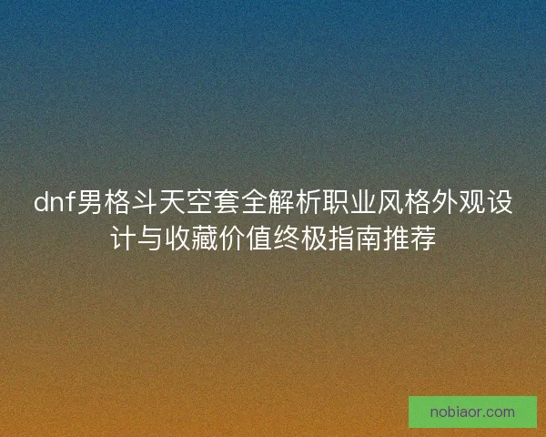 dnf男格斗天空套全解析职业风格外观设计与收藏价值终极指南推荐
