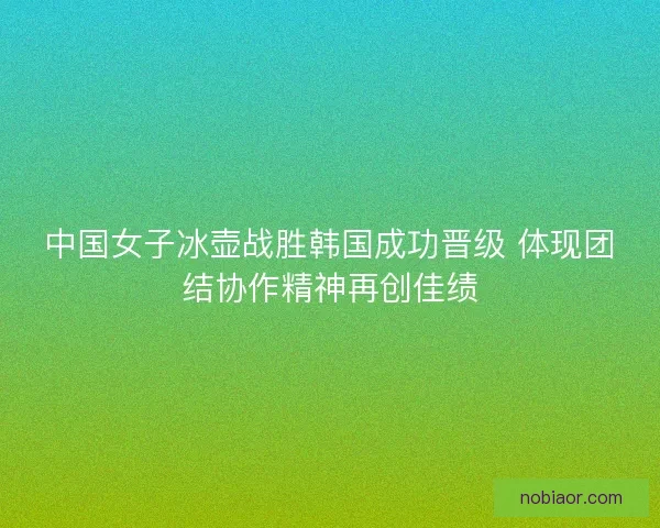 中国女子冰壶战胜韩国成功晋级 体现团结协作精神再创佳绩