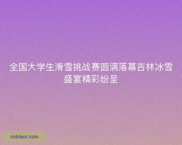 全国大学生滑雪挑战赛圆满落幕吉林冰雪盛宴精彩纷呈