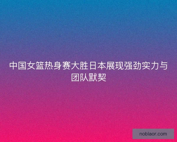 中国女篮热身赛大胜日本展现强劲实力与团队默契
