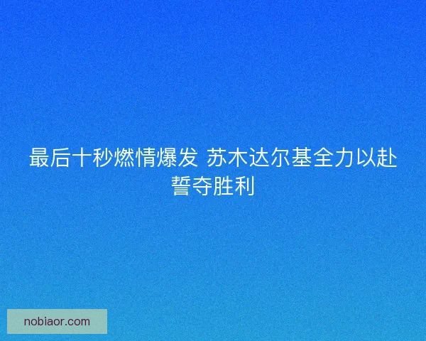 最后十秒燃情爆发 苏木达尔基全力以赴誓夺胜利