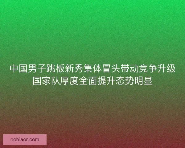 中国男子跳板新秀集体冒头带动竞争升级国家队厚度全面提升态势明显