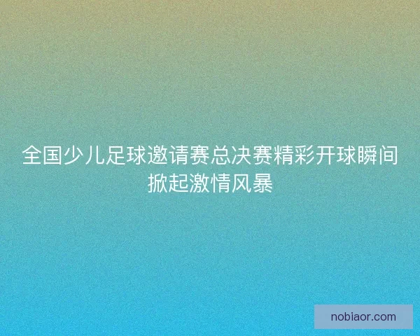 全国少儿足球邀请赛总决赛精彩开球瞬间掀起激情风暴