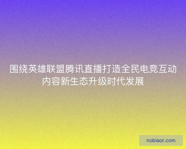 围绕英雄联盟腾讯直播打造全民电竞互动内容新生态升级时代发展