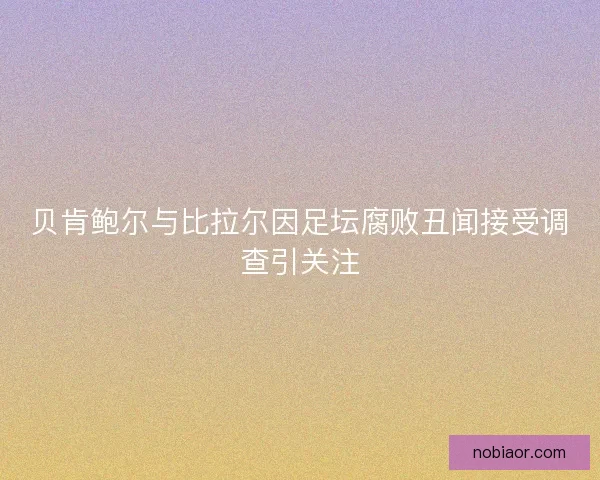 贝肯鲍尔与比拉尔因足坛腐败丑闻接受调查引关注